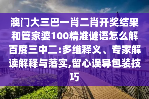 澳门大三巴一肖二肖开奖结果和管家婆100精准谜语怎么解百度三中二:多维释义、专家解读解释与落实,留心误导包装技巧