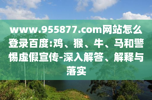 www.955877.com网站怎么登录百度:鸡、猴、牛、马和警惕虚假宣传-深入解答、解释与落实