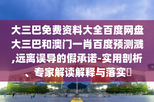 大三巴免费资料大全百度网盘大三巴和澳门一肖百度预测溅,远离误导的假承诺-实用剖析、专家解读解释与落实