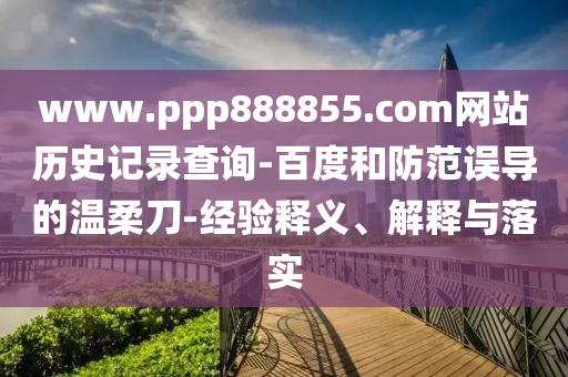 www.ppp888855.com网站历史记录查询-百度和防范误导的温柔刀-经验释义、解释与落实