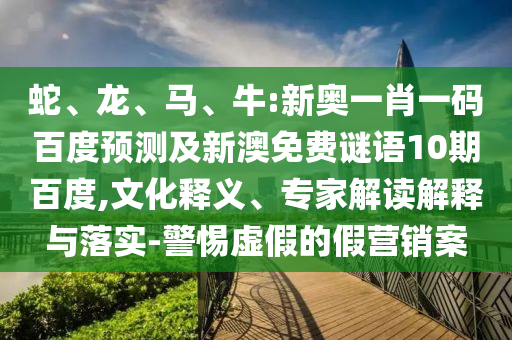 蛇、龙、马、牛:新奥一肖一码百度预测及新澳免费谜语10期百度,文化释义、专家解读解释与落实-警惕虚假的假营销案