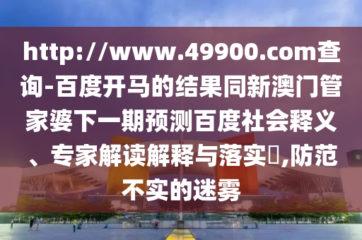 http://www.49900.com查询-百度开马的结果同新澳门管家婆下一期预测百度社会释义、专家解读解释与落实,防范不实的迷雾