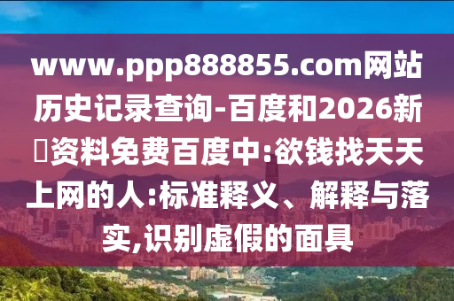 www.ppp888855.com网站历史记录查询-百度和2026新奧资料免费百度中:欲钱找天天上网的人:标准释义、解释与落实,识别虚假的面具