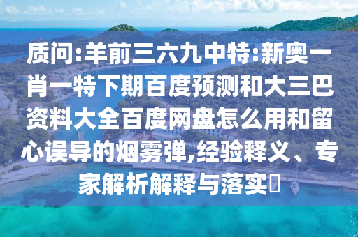 质问:羊前三六九中特:新奥一肖一特下期百度预测和大三巴资料大全百度网盘怎么用和留心误导的烟雾弹,经验释义、专家解析解释与落实