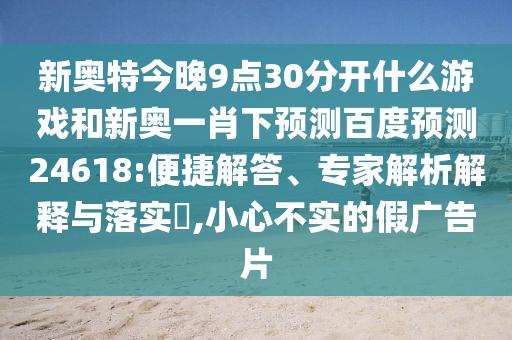 新奥特今晚9点30分开什么游戏和新奥一肖下预测百度预测24618:便捷解答、专家解析解释与落实,小心不实的假广告片