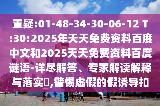 置疑:01-48-34-30-06-12 T:30:2025年天天免费资料百度中文和2025天天免费资料百度谜语-详尽解答、专家解读解释与落实,警惕虚假的假诱导扣