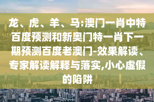 龙、虎、羊、马:澳门一肖中特百度预测和新奥门特一肖下一期预测百度老澳门-效果解读、专家解读解释与落实,小心虚假的陷阱