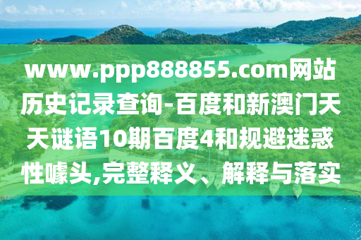 www.ppp888855.com网站历史记录查询-百度和新澳门天天谜语10期百度4和规避迷惑性噱头,完整释义、解释与落实