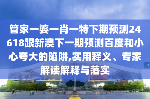 管家一婆一肖一特下期预测24618跟新澳下一期预测百度和小心夸大的陷阱,实用释义、专家解读解释与落实