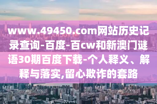 www.49450.com网站历史记录查询-百度-百cw和新澳门谜语30期百度下载-个人释义、解释与落实,留心欺诈的套路
