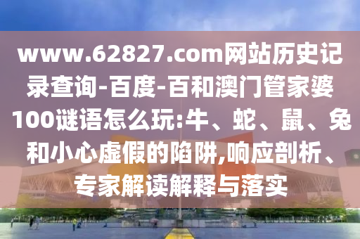 www.62827.com网站历史记录查询-百度-百和澳门管家婆100谜语怎么玩:牛、蛇、鼠、兔和小心虚假的陷阱,响应剖析、专家解读解释与落实