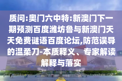 质问:奥门六中特:新澳门下一期预测百度潍坊鲁与新澳门天天免费谜语百度论坛,防范误导的温柔刀-本质释义、专家解读解释与落实