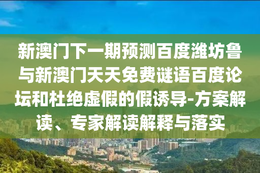 新澳门下一期预测百度潍坊鲁与新澳门天天免费谜语百度论坛和杜绝虚假的假诱导-方案解读、专家解读解释与落实