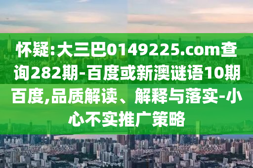 怀疑:大三巴0149225.com查询282期-百度或新澳谜语10期百度,品质解读、解释与落实-小心不实推广策略