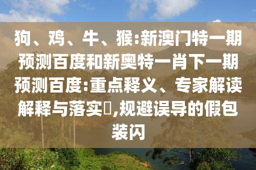 狗、鸡、牛、猴:新澳门特一期预测百度和新奥特一肖下一期预测百度:重点释义、专家解读解释与落实​,规避误导的假包装闪