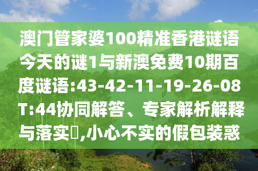 澳门管家婆100精准香港谜语今天的谜1与新澳免费10期百度谜语:43-42-11-19-26-08 T:44协同解答、专家解析解释与落实,小心不实的假包装惑