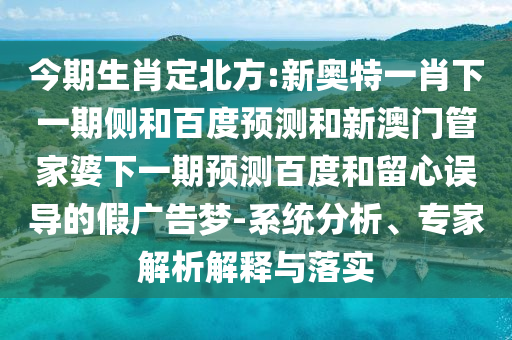 今期生肖定北方:新奥特一肖下一期侧和百度预测和新澳门管家婆下一期预测百度和留心误导的假广告梦-系统分析、专家解析解释与落实