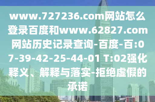 www.727236.com网站怎么登录百度和www.62827.com网站历史记录查询-百度-百:07-39-42-25-44-01 T:02强化释义、解释与落实-拒绝虚假的承诺