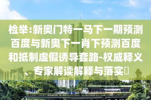 检举:新奥门特一马下一期预测百度与新奥下一肖下预测百度和抵制虚假诱导套路-权威释义、专家解读解释与落实