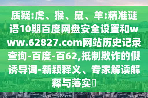 质疑:虎、猴、鼠、羊:精准谜语10期百度网盘安全设置和www.62827.com网站历史记录查询-百度-百62,抵制欺诈的假诱导词-新颖释义、专家解读解释与落实​
