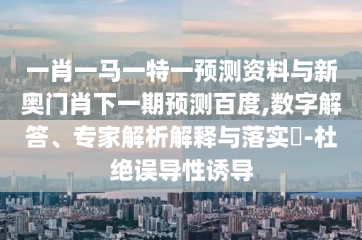 一肖一马一特一预测资料与新奥门肖下一期预测百度,数字解答、专家解析解释与落实​-杜绝误导性诱导