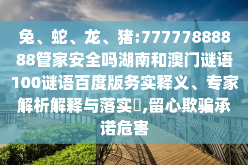 兔、蛇、龙、猪:77777888888管家安全吗湖南和澳门谜语100谜语百度版务实释义、专家解析解释与落实​,留心欺骗承诺危害