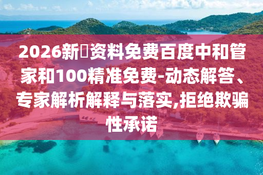 2026新奧资料免费百度中和管家和100精准免费-动态解答、专家解析解释与落实,拒绝欺骗性承诺