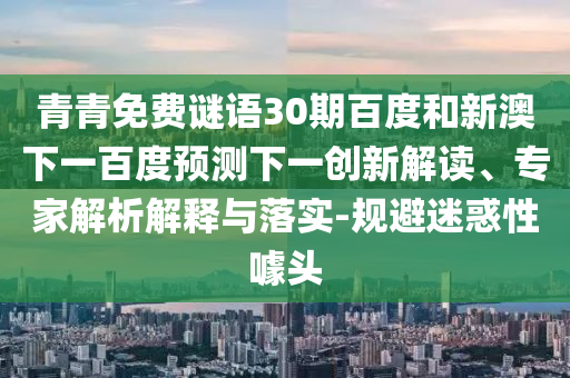 青青免费谜语30期百度和新澳下一百度预测下一创新解读、专家解析解释与落实-规避迷惑性噱头