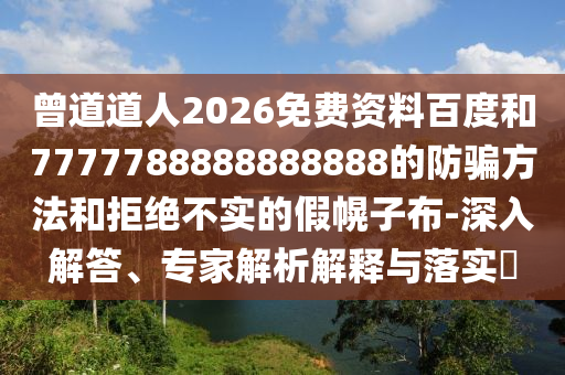 曾道道人2026免费资料百度和7777788888888888的防骗方法和拒绝不实的假幌子布-深入解答、专家解析解释与落实