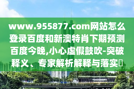 www.955877.com网站怎么登录百度和新澳特肖下期预测百度今晚,小心虚假鼓吹-突破释义、专家解析解释与落实​