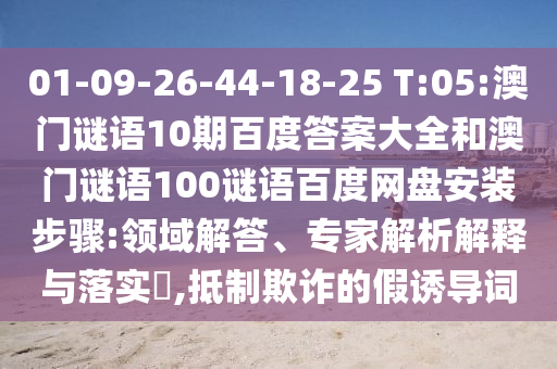 01-09-26-44-18-25 T:05:澳门谜语10期百度答案大全和澳门谜语100谜语百度网盘安装步骤:领域解答、专家解析解释与落实,抵制欺诈的假诱导词