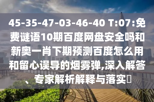 45-35-47-03-46-40 T:07:免费谜语10期百度网盘安全吗和新奥一肖下期预测百度怎么用和留心误导的烟雾弹,深入解答、专家解析解释与落实