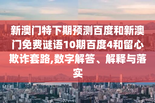 新澳门特下期预测百度和新澳门免费谜语10期百度4和留心欺诈套路,数字解答、解释与落实
