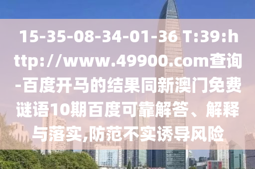 15-35-08-34-01-36 T:39:http://www.49900.com查询-百度开马的结果同新澳门免费谜语10期百度可靠解答、解释与落实,防范不实诱导风险