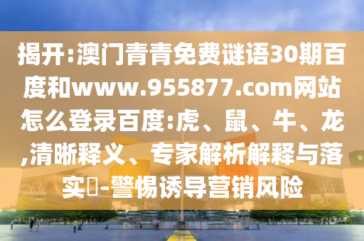 揭开:澳门青青免费谜语30期百度和www.955877.com网站怎么登录百度:虎、鼠、牛、龙,清晰释义、专家解析解释与落实​-警惕诱导营销风险
