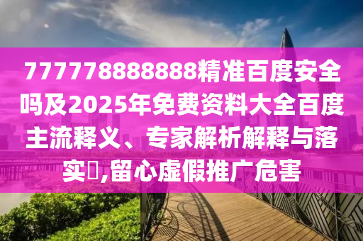 777778888888精准百度安全吗及2025年免费资料大全百度主流释义、专家解析解释与落实​,留心虚假推广危害