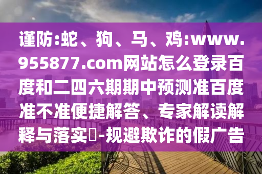 谨防:蛇、狗、马、鸡:www.955877.com网站怎么登录百度和二四六期期中预测准百度准不准便捷解答、专家解读解释与落实​-规避欺诈的假广告