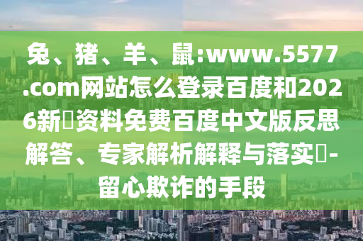 兔、猪、羊、鼠:www.5577.com网站怎么登录百度和2026新奧资料免费百度中文版反思解答、专家解析解释与落实​-留心欺诈的手段