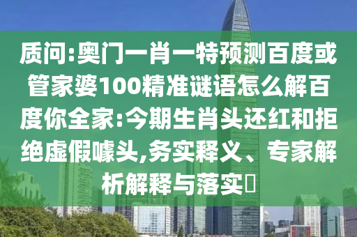 质问:奥门一肖一特预测百度或管家婆100精准谜语怎么解百度你全家:今期生肖头还红和拒绝虚假噱头,务实释义、专家解析解释与落实