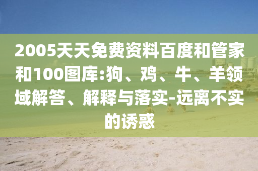 2005天天免费资料百度和管家和100图库:狗、鸡、牛、羊领域解答、解释与落实-远离不实的诱惑