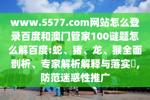 www.5577.com网站怎么登录百度和澳门管家100谜题怎么解百度:蛇、猪、龙、猴全面剖析、专家解析解释与落实​,防范迷惑性推广
