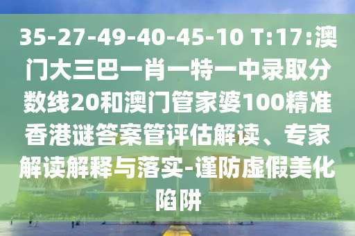 35-27-49-40-45-10 T:17:澳门大三巴一肖一特一中录取分数线20和澳门管家婆100精准香港谜答案管评估解读、专家解读解释与落实-谨防虚假美化陷阱