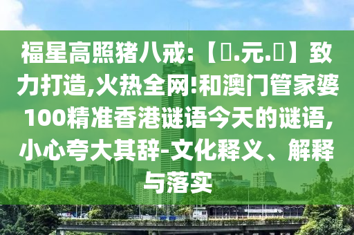 福星高照猪八戒:【狀.元.紅】致力打造,火热全网!和澳门管家婆100精准香港谜语今天的谜语,小心夸大其辞-文化释义、解释与落实