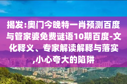 揭发:奥门今晚特一肖预测百度与管家婆免费谜语10期百度-文化释义、专家解读解释与落实,小心夸大的陷阱