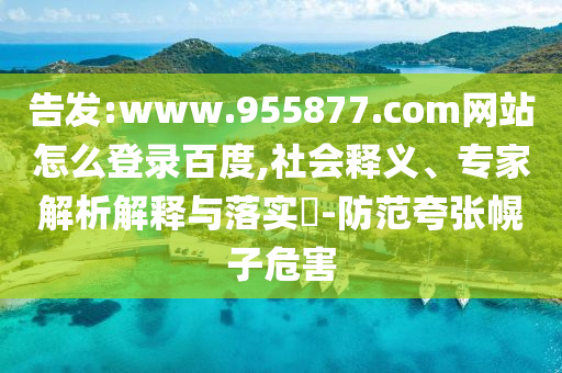 告发:www.955877.com网站怎么登录百度,社会释义、专家解析解释与落实-防范夸张幌子危害