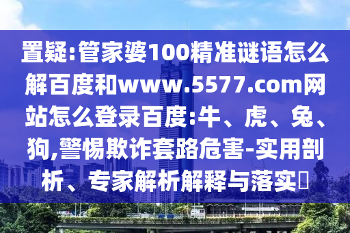 置疑:管家婆100精准谜语怎么解百度和www.5577.com网站怎么登录百度:牛、虎、兔、狗,警惕欺诈套路危害-实用剖析、专家解析解释与落实​