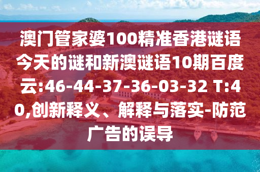 澳门管家婆100精准香港谜语今天的谜和新澳谜语10期百度云:46-44-37-36-03-32 T:40,创新释义、解释与落实-防范广告的误导