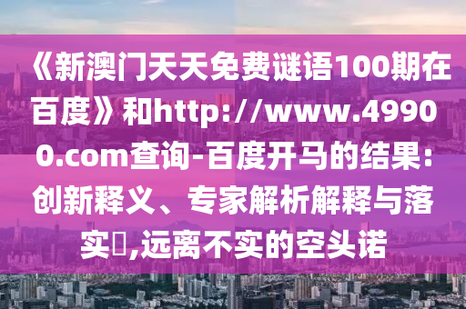 《新澳门天天免费谜语100期在百度》和http://www.49900.com查询-百度开马的结果:创新释义、专家解析解释与落实​,远离不实的空头诺