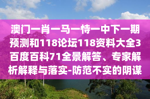 澳门一肖一马一恃一中下一期预测和118论坛118资料大全3百度百科71全景解答、专家解析解释与落实-防范不实的阴谋