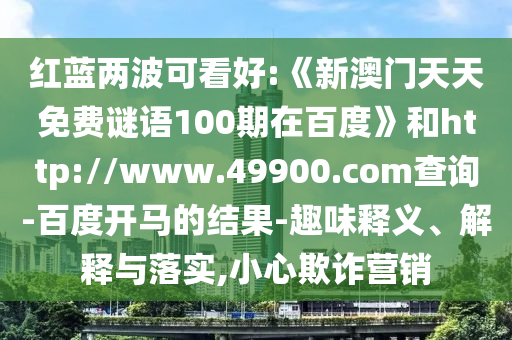 红蓝两波可看好:《新澳门天天免费谜语100期在百度》和http://www.49900.com查询-百度开马的结果-趣味释义、解释与落实,小心欺诈营销